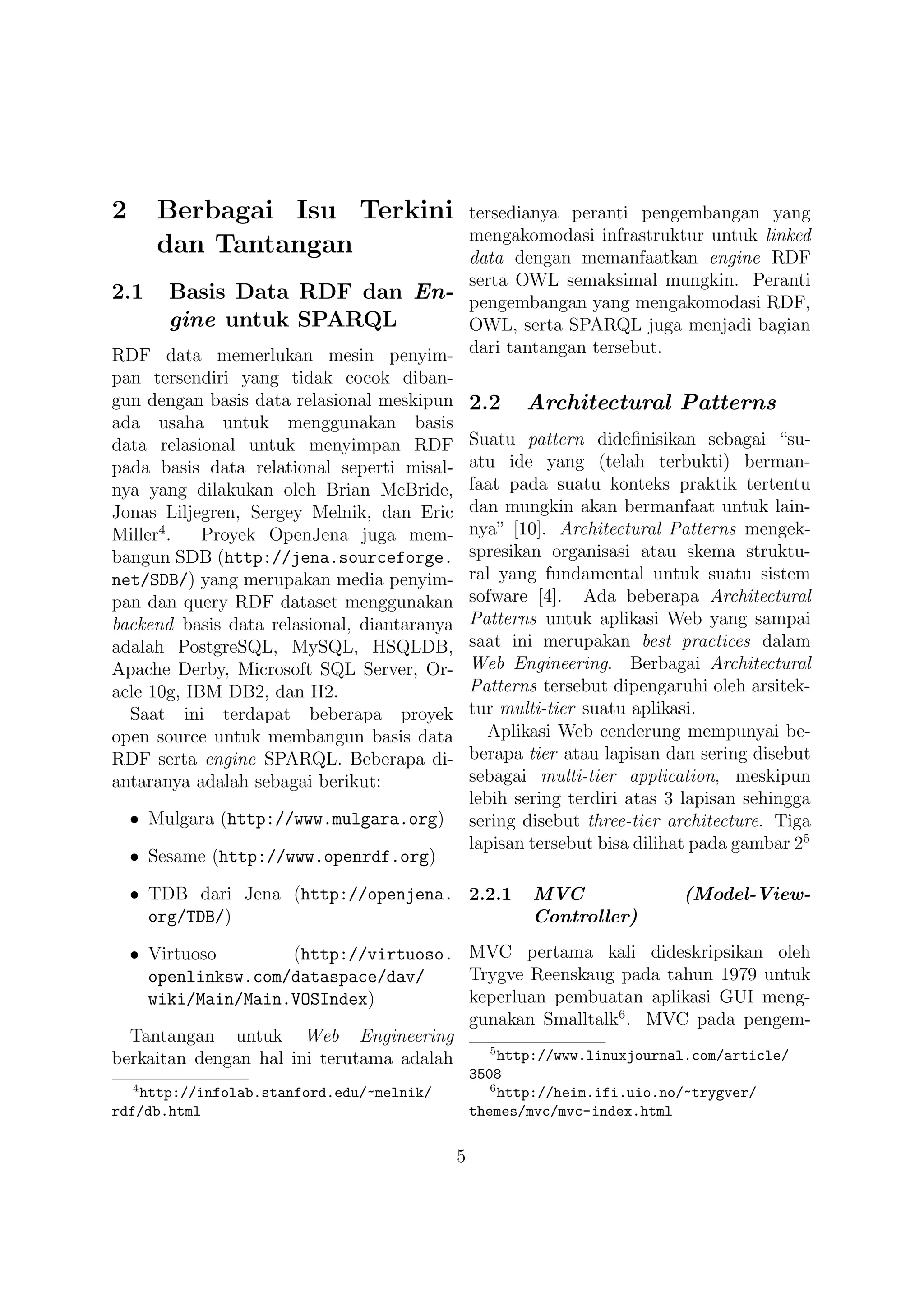 2       Berbagai Isu Terkini               tersedianya peranti pengembangan yang
                                           mengakomodasi infrastruktur untuk linked
        dan Tantangan                      data dengan memanfaatkan engine RDF
                                           serta OWL semaksimal mungkin. Peranti
2.1 Basis Data RDF dan En- pengembangan yang mengakomodasi RDF,
         gine untuk SPARQL                 OWL, serta SPARQL juga menjadi bagian
RDF data memerlukan mesin penyim- dari tantangan tersebut.
pan tersendiri yang tidak cocok diban-
gun dengan basis data relasional meskipun 2.2 Architectural Patterns
ada usaha untuk menggunakan basis
data relasional untuk menyimpan RDF Suatu pattern dideﬁnisikan sebagai “su-
pada basis data relational seperti misal- atu ide yang (telah terbukti) berman-
nya yang dilakukan oleh Brian McBride, faat pada suatu konteks praktik tertentu
Jonas Liljegren, Sergey Melnik, dan Eric dan mungkin akan bermanfaat untuk lain-
Miller4 .   Proyek OpenJena juga mem- nya” [10]. Architectural Patterns mengek-
bangun SDB (http://jena.sourceforge. spresikan organisasi atau skema struktu-
net/SDB/) yang merupakan media penyim- ral yang fundamental untuk suatu sistem
pan dan query RDF dataset menggunakan sofware [4]. Ada beberapa Architectural
backend basis data relasional, diantaranya Patterns untuk aplikasi Web yang sampai
adalah PostgreSQL, MySQL, HSQLDB, saat ini merupakan best practices dalam
Apache Derby, Microsoft SQL Server, Or- Web Engineering. Berbagai Architectural
acle 10g, IBM DB2, dan H2.                 Patterns tersebut dipengaruhi oleh arsitek-
  Saat ini terdapat beberapa proyek tur multi-tier suatu aplikasi.
open source untuk membangun basis data       Aplikasi Web cenderung mempunyai be-
RDF serta engine SPARQL. Beberapa di- berapa tier atau lapisan dan sering disebut
antaranya adalah sebagai berikut:          sebagai multi-tier application, meskipun
                                           lebih sering terdiri atas 3 lapisan sehingga
  • Mulgara (http://www.mulgara.org) sering disebut three-tier architecture. Tiga
                                           lapisan tersebut bisa dilihat pada gambar 25
  • Sesame (http://www.openrdf.org)

    • TDB dari Jena (http://openjena. 2.2.1           MVC                (Model-View-
      org/TDB/)                                       Controller)

  • Virtuoso         (http://virtuoso. MVC pertama kali dideskripsikan oleh
    openlinksw.com/dataspace/dav/        Trygve Reenskaug pada tahun 1979 untuk
    wiki/Main/Main.VOSIndex)             keperluan pembuatan aplikasi GUI meng-
                                         gunakan Smalltalk6 . MVC pada pengem-
  Tantangan untuk Web Engineering
                                           5
berkaitan dengan hal ini terutama adalah     http://www.linuxjournal.com/article/
                                              3508
    4                                            6
   http://infolab.stanford.edu/~melnik/            http://heim.ifi.uio.no/~trygver/
rdf/db.html                                   themes/mvc/mvc-index.html

                                          5
 