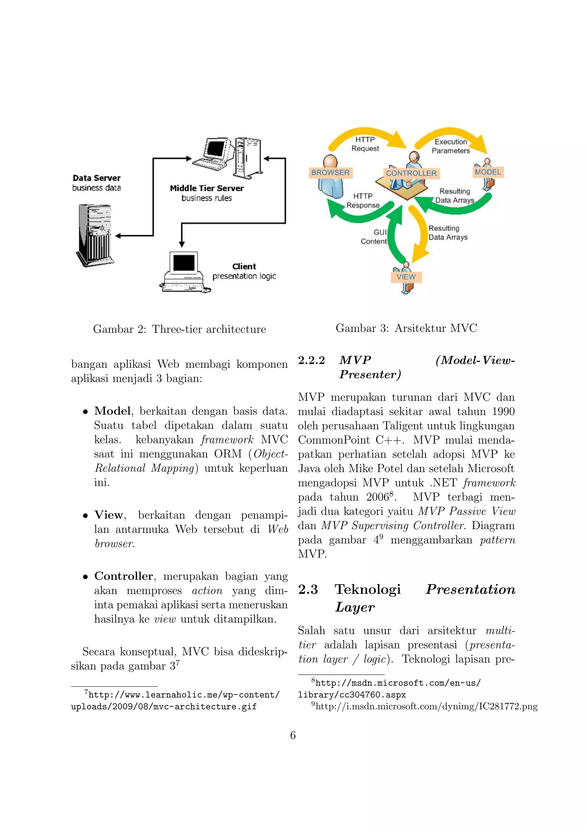 Gambar 2: Three-tier architecture                Gambar 3: Arsitektur MVC


bangan aplikasi Web membagi komponen 2.2.2             MVP                  (Model-View-
aplikasi menjadi 3 bagian:                             Presenter)
                                               MVP merupakan turunan dari MVC dan
  • Model, berkaitan dengan basis data.        mulai diadaptasi sekitar awal tahun 1990
    Suatu tabel dipetakan dalam suatu          oleh perusahaan Taligent untuk lingkungan
    kelas. kebanyakan framework MVC            CommonPoint C++. MVP mulai menda-
    saat ini menggunakan ORM (Object-          patkan perhatian setelah adopsi MVP ke
    Relational Mapping) untuk keperluan        Java oleh Mike Potel dan setelah Microsoft
    ini.                                       mengadopsi MVP untuk .NET framework
                                               pada tahun 20068 . MVP terbagi men-
  • View, berkaitan dengan penampi-            jadi dua kategori yaitu MVP Passive View
    lan antarmuka Web tersebut di Web          dan MVP Supervising Controller. Diagram
    browser.                                   pada gambar 49 menggambarkan pattern
                                               MVP.
   • Controller, merupakan bagian yang
     akan memproses action yang dim- 2.3 Teknologi                   Presentation
     inta pemakai aplikasi serta meneruskan        Layer
     hasilnya ke view untuk ditampilkan.
                                            Salah satu unsur dari arsitektur multi-
                                            tier adalah lapisan presentasi (presenta-
   Secara konseptual, MVC bisa dideskrip-
                                            tion layer / logic). Teknologi lapisan pre-
sikan pada gambar 37
                                                 8
                                                    http://msdn.microsoft.com/en-us/
  7
   http://www.learnaholic.me/wp-content/       library/cc304760.aspx
                                                  9
uploads/2009/08/mvc-architecture.gif                http://i.msdn.microsoft.com/dynimg/IC281772.png

                                           6
 