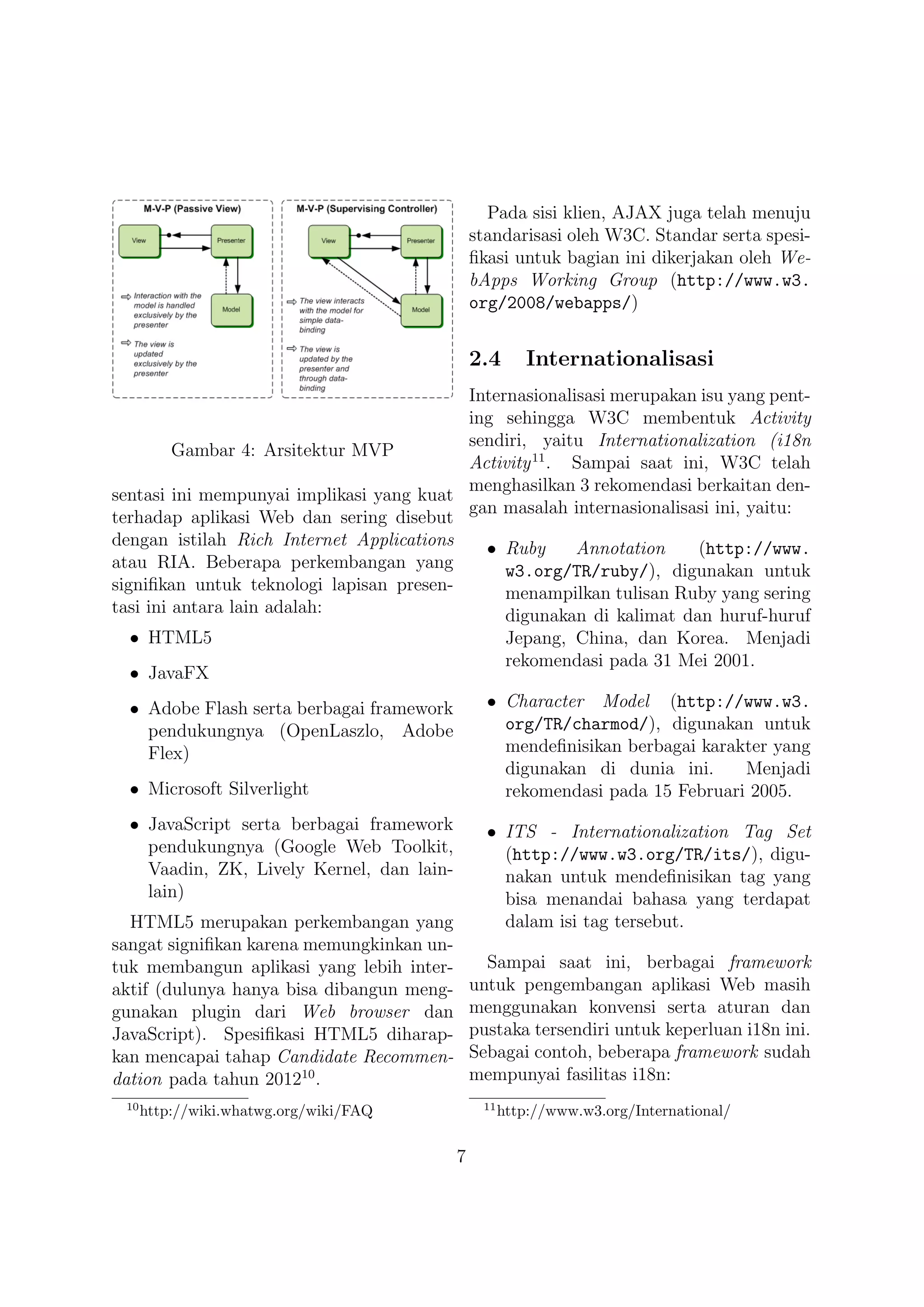 Pada sisi klien, AJAX juga telah menuju
                                               standarisasi oleh W3C. Standar serta spesi-
                                               ﬁkasi untuk bagian ini dikerjakan oleh We-
                                               bApps Working Group (http://www.w3.
                                               org/2008/webapps/)


                                               2.4      Internationalisasi
                                          Internasionalisasi merupakan isu yang pent-
                                          ing sehingga W3C membentuk Activity
                                          sendiri, yaitu Internationalization (i18n
         Gambar 4: Arsitektur MVP
                                          Activity 11 . Sampai saat ini, W3C telah
                                          menghasilkan 3 rekomendasi berkaitan den-
sentasi ini mempunyai implikasi yang kuat
                                          gan masalah internasionalisasi ini, yaitu:
terhadap aplikasi Web dan sering disebut
dengan istilah Rich Internet Applications   • Ruby      Annotation    (http://www.
atau RIA. Beberapa perkembangan yang           w3.org/TR/ruby/), digunakan untuk
signiﬁkan untuk teknologi lapisan presen-      menampilkan tulisan Ruby yang sering
tasi ini antara lain adalah:                   digunakan di kalimat dan huruf-huruf
  • HTML5                                             Jepang, China, dan Korea. Menjadi
                                                      rekomendasi pada 31 Mei 2001.
  • JavaFX
  • Adobe Flash serta berbagai framework         • Character Model (http://www.w3.
    pendukungnya (OpenLaszlo, Adobe                org/TR/charmod/), digunakan untuk
    Flex)                                          mendeﬁnisikan berbagai karakter yang
                                                   digunakan di dunia ini.     Menjadi
  • Microsoft Silverlight                          rekomendasi pada 15 Februari 2005.
  • JavaScript serta berbagai framework          • ITS - Internationalization Tag Set
    pendukungnya (Google Web Toolkit,              (http://www.w3.org/TR/its/), digu-
    Vaadin, ZK, Lively Kernel, dan lain-           nakan untuk mendeﬁnisikan tag yang
    lain)                                          bisa menandai bahasa yang terdapat
  HTML5 merupakan perkembangan yang                dalam isi tag tersebut.
sangat signiﬁkan karena memungkinkan un-
tuk membangun aplikasi yang lebih inter-         Sampai saat ini, berbagai framework
aktif (dulunya hanya bisa dibangun meng-       untuk pengembangan aplikasi Web masih
gunakan plugin dari Web browser dan            menggunakan konvensi serta aturan dan
JavaScript). Spesiﬁkasi HTML5 diharap-         pustaka tersendiri untuk keperluan i18n ini.
kan mencapai tahap Candidate Recommen-         Sebagai contoh, beberapa framework sudah
dation pada tahun 201210 .                     mempunyai fasilitas i18n:
 10                                             11
      http://wiki.whatwg.org/wiki/FAQ                http://www.w3.org/International/

                                           7
 