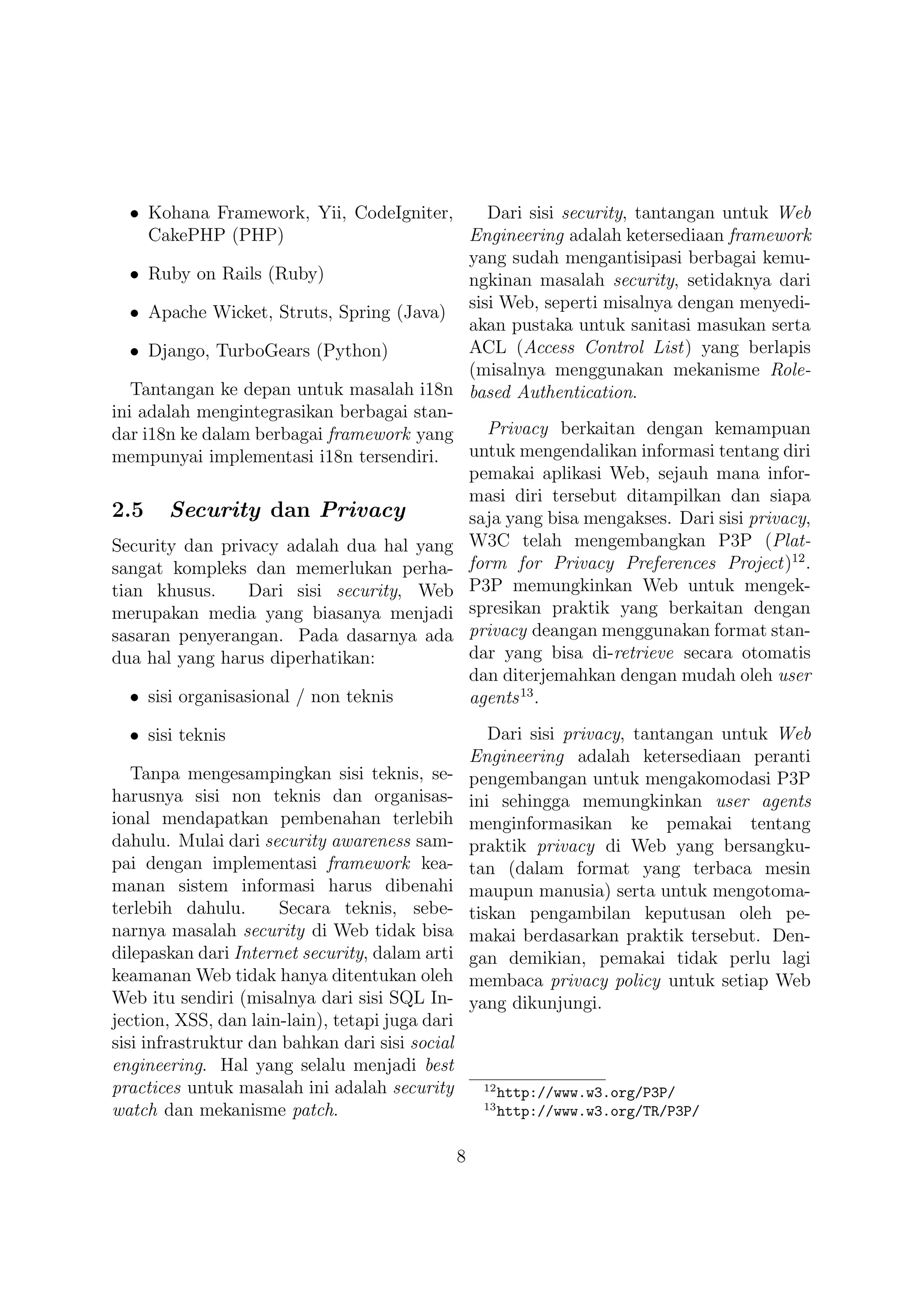 • Kohana Framework, Yii, CodeIgniter,      Dari sisi security, tantangan untuk Web
     CakePHP (PHP)                         Engineering adalah ketersediaan framework
                                           yang sudah mengantisipasi berbagai kemu-
   • Ruby on Rails (Ruby)                  ngkinan masalah security, setidaknya dari
                                           sisi Web, seperti misalnya dengan menyedi-
   • Apache Wicket, Struts, Spring (Java)
                                           akan pustaka untuk sanitasi masukan serta
   • Django, TurboGears (Python)           ACL (Access Control List) yang berlapis
                                           (misalnya menggunakan mekanisme Role-
   Tantangan ke depan untuk masalah i18n based Authentication.
ini adalah mengintegrasikan berbagai stan-
dar i18n ke dalam berbagai framework yang     Privacy berkaitan dengan kemampuan
mempunyai implementasi i18n tersendiri.    untuk mengendalikan informasi tentang diri
                                           pemakai aplikasi Web, sejauh mana infor-
                                           masi diri tersebut ditampilkan dan siapa
2.5 Security dan Privacy                   saja yang bisa mengakses. Dari sisi privacy,
Security dan privacy adalah dua hal yang W3C telah mengembangkan P3P (Plat-
                                                                                    12
sangat kompleks dan memerlukan perha- form for Privacy Preferences Project) .
tian khusus.       Dari sisi security, Web P3P memungkinkan Web untuk mengek-
merupakan media yang biasanya menjadi spresikan praktik yang berkaitan dengan
sasaran penyerangan. Pada dasarnya ada privacy deangan menggunakan format stan-
dua hal yang harus diperhatikan:           dar yang bisa di-retrieve secara otomatis
                                           dan diterjemahkan dengan mudah oleh user
   • sisi organisasional / non teknis      agents 13 .

  • sisi teknis                                         Dari sisi privacy, tantangan untuk Web
                                                     Engineering adalah ketersediaan peranti
   Tanpa mengesampingkan sisi teknis, se-            pengembangan untuk mengakomodasi P3P
harusnya sisi non teknis dan organisas-              ini sehingga memungkinkan user agents
ional mendapatkan pembenahan terlebih                menginformasikan ke pemakai tentang
dahulu. Mulai dari security awareness sam-           praktik privacy di Web yang bersangku-
pai dengan implementasi framework kea-               tan (dalam format yang terbaca mesin
manan sistem informasi harus dibenahi                maupun manusia) serta untuk mengotoma-
terlebih dahulu.      Secara teknis, sebe-           tiskan pengambilan keputusan oleh pe-
narnya masalah security di Web tidak bisa            makai berdasarkan praktik tersebut. Den-
dilepaskan dari Internet security, dalam arti        gan demikian, pemakai tidak perlu lagi
keamanan Web tidak hanya ditentukan oleh             membaca privacy policy untuk setiap Web
Web itu sendiri (misalnya dari sisi SQL In-          yang dikunjungi.
jection, XSS, dan lain-lain), tetapi juga dari
sisi infrastruktur dan bahkan dari sisi social
engineering. Hal yang selalu menjadi best
practices untuk masalah ini adalah security           12
                                                           http://www.w3.org/P3P/
                                                      13
watch dan mekanisme patch.                                 http://www.w3.org/TR/P3P/

                                                 8
 