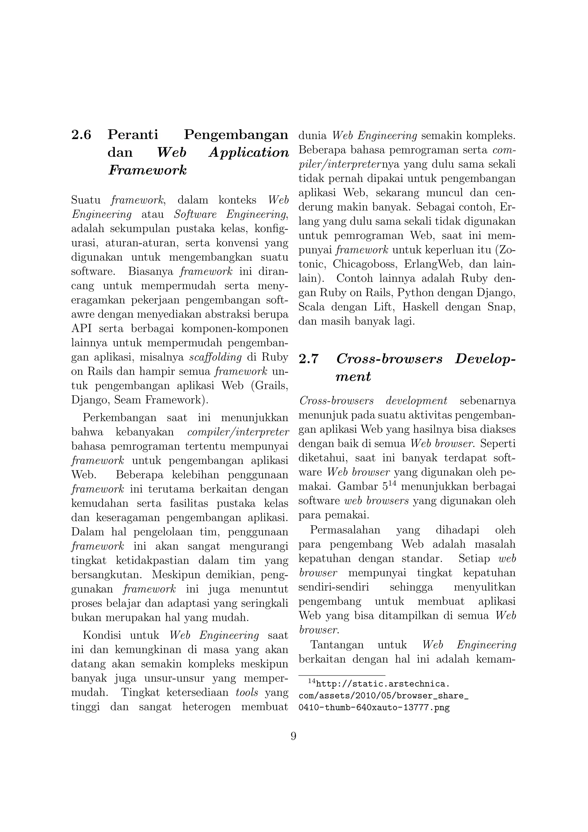 2.6   Peranti  Pengembangan dunia Web Engineering semakin kompleks.
      dan   Web Application Beberapa bahasa pemrograman serta com-
                            piler/interpreter nya yang dulu sama sekali
      Framework
                                            tidak pernah dipakai untuk pengembangan
                                            aplikasi Web, sekarang muncul dan cen-
Suatu framework, dalam konteks Web
                                            derung makin banyak. Sebagai contoh, Er-
Engineering atau Software Engineering,
                                            lang yang dulu sama sekali tidak digunakan
adalah sekumpulan pustaka kelas, konﬁg-
                                            untuk pemrograman Web, saat ini mem-
urasi, aturan-aturan, serta konvensi yang
                                            punyai framework untuk keperluan itu (Zo-
digunakan untuk mengembangkan suatu
                                            tonic, Chicagoboss, ErlangWeb, dan lain-
software. Biasanya framework ini diran-
                                            lain). Contoh lainnya adalah Ruby den-
cang untuk mempermudah serta meny-
                                            gan Ruby on Rails, Python dengan Django,
eragamkan pekerjaan pengembangan soft-
                                            Scala dengan Lift, Haskell dengan Snap,
awre dengan menyediakan abstraksi berupa
                                            dan masih banyak lagi.
API serta berbagai komponen-komponen
lainnya untuk mempermudah pengemban-
gan aplikasi, misalnya scaﬀolding di Ruby 2.7 Cross-browsers Develop-
on Rails dan hampir semua framework un-
                                                   ment
tuk pengembangan aplikasi Web (Grails,
Django, Seam Framework).                    Cross-browsers development sebenarnya
   Perkembangan saat ini menunjukkan menunjuk pada suatu aktivitas pengemban-
bahwa kebanyakan compiler/interpreter gan aplikasi Web yang hasilnya bisa diakses
bahasa pemrograman tertentu mempunyai dengan baik di semua Web browser. Seperti
framework untuk pengembangan aplikasi diketahui, saat ini banyak terdapat soft-
Web.     Beberapa kelebihan penggunaan ware Web browser yang digunakan oleh pe-
                                                            14
framework ini terutama berkaitan dengan makai. Gambar 5 menunjukkan berbagai
kemudahan serta fasilitas pustaka kelas software web browsers yang digunakan oleh
dan keseragaman pengembangan aplikasi. para pemakai.
Dalam hal pengelolaan tim, penggunaan         Permasalahan yang dihadapi oleh
framework ini akan sangat mengurangi para pengembang Web adalah masalah
tingkat ketidakpastian dalam tim yang kepatuhan dengan standar. Setiap web
bersangkutan. Meskipun demikian, peng- browser mempunyai tingkat kepatuhan
gunakan framework ini juga menuntut sendiri-sendiri         sehingga    menyulitkan
proses belajar dan adaptasi yang seringkali pengembang untuk membuat aplikasi
bukan merupakan hal yang mudah.             Web yang bisa ditampilkan di semua Web
   Kondisi untuk Web Engineering saat browser.
ini dan kemungkinan di masa yang akan         Tantangan untuk Web Engineering
datang akan semakin kompleks meskipun berkaitan dengan hal ini adalah kemam-
banyak juga unsur-unsur yang memper-     14
                                            http://static.arstechnica.
mudah. Tingkat ketersediaan tools yang com/assets/2010/05/browser_share_
tinggi dan sangat heterogen membuat 0410-thumb-640xauto-13777.png

                                        9
 