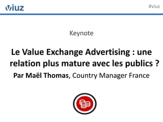 Keynote
Le Value Exchange Advertising : une
relation plus mature avec les publics ?
Par Maël Thomas, Country Manager France
#viuz
 
