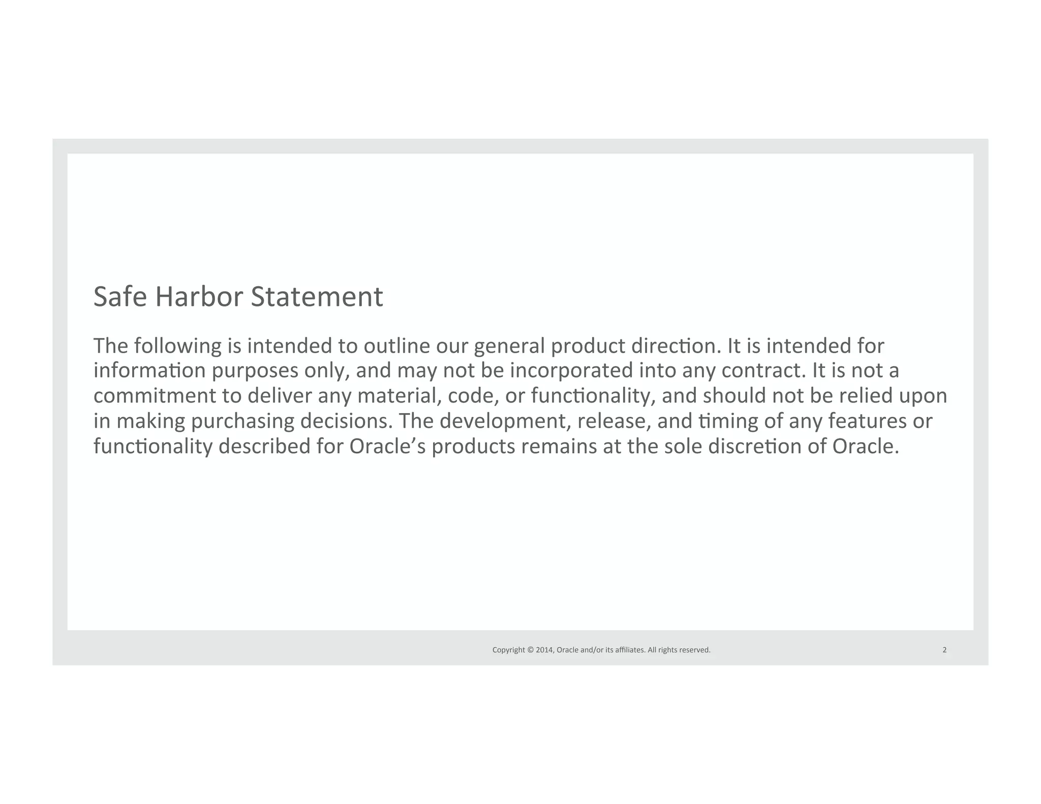 Safe*Harbor*Statement* 
The*following*is*intended*to*outline*our*general*product*direcIon.*It*is*intended*for* 
informaIon*purposes*only,*and*may*not*be*incorporated*into*any*contract.*It*is*not*a* 
commitment*to*deliver*any*material,*code,*or*funcIonality,*and*should*not*be*relied*upon* 
in*making*purchasing*decisions.*The*development,*release,*and*Iming*of*any*features*or* 
funcIonality*described*for*Oracle’s*products*remains*at*the*sole*discreIon*of*Oracle.* 
Copyright*©*2014,*Oracle*and/or*its*affiliates.*All*rights*reserved.*** 
2* 
 