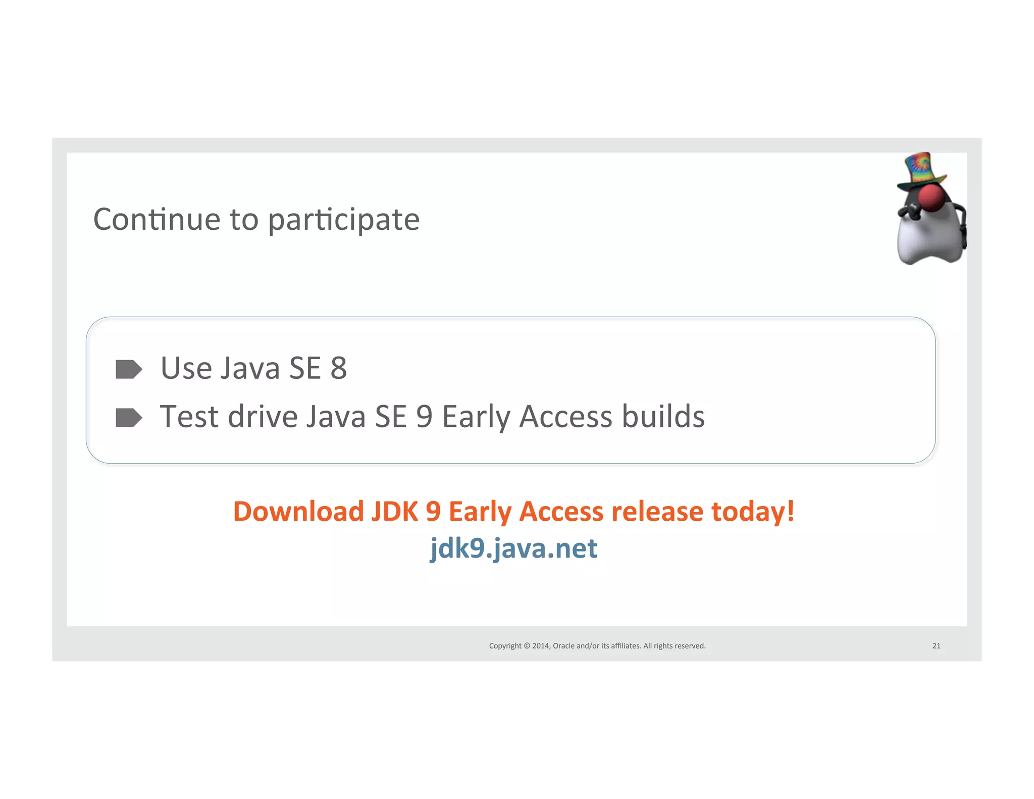 Copyright*©*2014,*Oracle*and/or*its*affiliates.*All*rights*reserved.*** 
ConInue*to*parIcipate* 
" Use*Java*SE*8* 
" Test*drive*Java*SE*9*Early*Access*builds** 
21* 
Download&JDK&9&Early&Access&release&today!& 
jdk9.java.net& 
* 
 