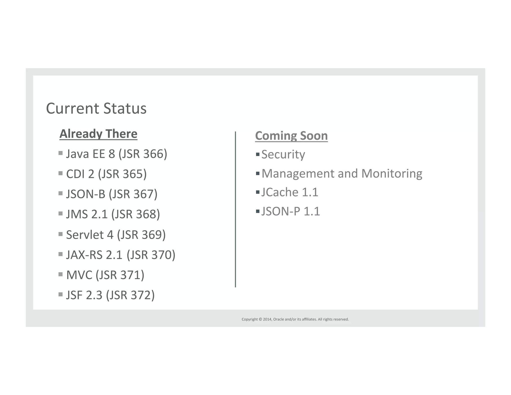 Copyright*©*2014,*Oracle*and/or*its*affiliates.*All*rights*reserved.*** 
Current*Status* 
AlreadyThere 
! Java*EE*8*(JSR*366)* 
! CDI*2*(JSR*365)* 
! JSON^B*(JSR*367)* 
! JMS*2.1*(JSR*368)* 
! Servlet*4*(JSR*369)* 
! JAX^RS*2.1*(JSR*370)* 
! MVC*(JSR*371)* 
! JSF*2.3*(JSR*372)* 
ComingSoon 
! Security* 
! Management*and*Monitoring* 
! JCache*1.1* 
! JSON^P*1.1** 
 