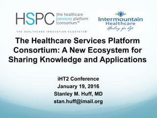 iHT2 Conference
January 19, 2016
Stanley M. Huff, MD
stan.huff@imail.org
T H E H E A L T H C A R E I N N O V A T I O N E C O S Y S T E M
The Healthcare Services Platform
Consortium: A New Ecosystem for
Sharing Knowledge and Applications
 
