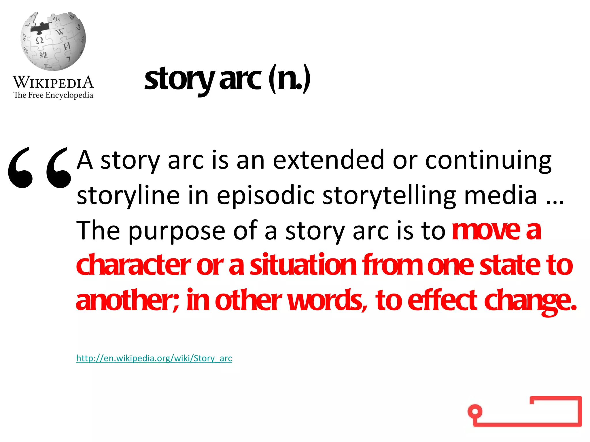 A story arc is an extended or continuing storyline in episodic storytelling media …  The purpose of a story arc is to  move a character or a situation from one state to another; in other words, to effect change.  http://en.wikipedia.org/wiki/Story_arc story arc (n.) “ 