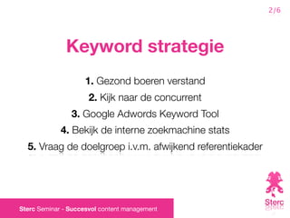 2/6




              Keyword strategie
                    1. Gezond boeren verstand
                      2. Kijk naar de concurrent
                3. Google Adwords Keyword Tool
             4. Bekijk de interne zoekmachine stats
  5. Vraag de doelgroep i.v.m. afwijkend referentiekader




Sterc Seminar - Succesvol content management
 