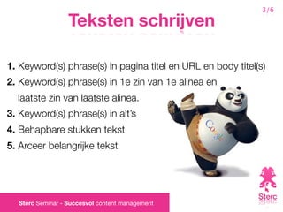 3/6

                  Teksten schrijven

1. Keyword(s) phrase(s) in pagina titel en URL en body titel(s)
2. Keyword(s) phrase(s) in 1e zin van 1e alinea en
  laatste zin van laatste alinea.
3. Keyword(s) phrase(s) in alt’s
4. Behapbare stukken tekst
5. Arceer belangrijke tekst




  Sterc Seminar - Succesvol content management
 