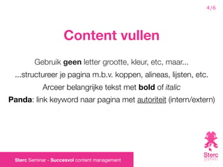 4/6




                     Content vullen
         Gebruik geen letter grootte, kleur, etc, maar...
 ...structureer je pagina m.b.v. koppen, alineas, lijsten, etc.
            Arceer belangrijke tekst met bold of italic
Panda: link keyword naar pagina met autoriteit (intern/extern)




 Sterc Seminar - Succesvol content management
 