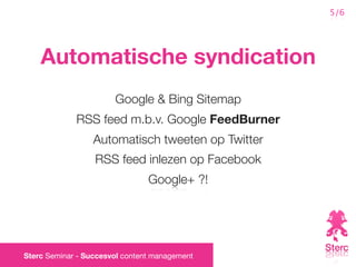 5/6




    Automatische syndication
                       Google & Bing Sitemap
             RSS feed m.b.v. Google FeedBurner
                  Automatisch tweeten op Twitter
                  RSS feed inlezen op Facebook
                                Google+ ?!




Sterc Seminar - Succesvol content management
 