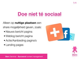 5/6




               Doe niet té sociaal
Alleen op nuttige plaatsen een
share mogelijkheid geven, zoals:
• Nieuws bericht pagina
• Weblog bericht pagina
• Actie/Aanbieding pagina’s
• Landing pages



 Sterc Seminar - Succesvol content management
 