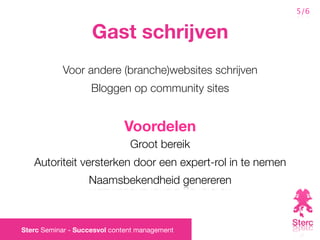 5/6


                    Gast schrijven
           Voor andere (branche)websites schrijven
                    Bloggen op community sites


                             Voordelen
                               Groot bereik
   Autoriteit versterken door een expert-rol in te nemen
                   Naamsbekendheid genereren



Sterc Seminar - Succesvol content management
 