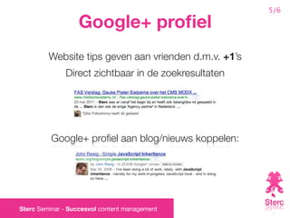 5/6

                  Google+ proﬁel
         Website tips geven aan vrienden d.m.v. +1’s
              Direct zichtbaar in de zoekresultaten




          Google+ proﬁel aan blog/nieuws koppelen:




Sterc Seminar - Succesvol content management
 