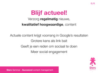 6/6



                       Blijf actueel!
                    Verzorg regelmatig nieuwe,
              kwalitatief hoogwaardige, content


   Actuele content krijgt voorrang in Google’s resultaten
                      Grotere kans als link bait
             Geeft je een reden om sociaal te doen
                      Meer social engagement




Sterc Seminar - Succesvol content management
 