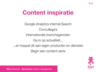 6/6



               Content inspiratie
                 Google Analytics internal Search
                               Concullega’s
                  Internationale branchegenoten
                         Ga in op actualiteit...
      ...en koppel dit aan eigen producten en diensten
                       Begin een content-serie




Sterc Seminar - Succesvol content management
 