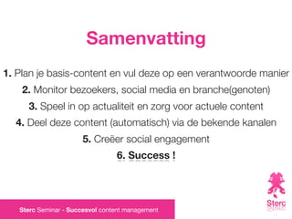 Samenvatting
1. Plan je basis-content en vul deze op een verantwoorde manier
    2. Monitor bezoekers, social media en branche(genoten)
     3. Speel in op actualiteit en zorg voor actuele content
  4. Deel deze content (automatisch) via de bekende kanalen
                       5. Creëer social engagement
                                 6. Success !




   Sterc Seminar - Succesvol content management
 