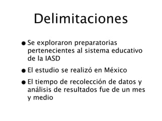 Delimitaciones
• Se exploraron preparatorias
  pertenecientes al sistema educativo
  de la IASD

• El estudio se realizó en México
• El tiempo de recolección de datos y
  análisis de resultados fue de un mes
  y medio
 