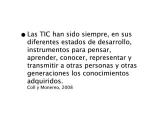 • Las TIC han sido siempre, en sus
  diferentes estados de desarrollo,
  instrumentos para pensar,
  aprender, conocer, representar y
  transmitir a otras personas y otras
  generaciones los conocimientos
  adquiridos.
  Coll y Monereo, 2008
 