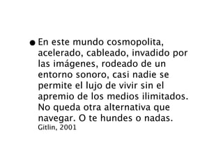 • En este mundo cosmopolita,
  acelerado, cableado, invadido por
  las imágenes, rodeado de un
  entorno sonoro, casi nadie se
  permite el lujo de vivir sin el
  apremio de los medios ilimitados.
  No queda otra alternativa que
  navegar. O te hundes o nadas.
  Gitlin, 2001
 