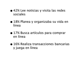 • 42% Lee noticias y visita las redes
  sociales

• 18% Planea y organizaba su vida en
  línea

• 17% Busca artículos para comprar
  en línea

• 16% Realiza transacciones bancarias
  y juega en línea
 