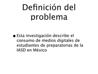 Deﬁnición del
       problema

• Esta investigación describe el
  consumo de medios digitales de
  estudiantes de preparatorias de la
  IASD en México
 