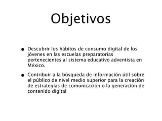 Objetivos

•   Descubrir los hábitos de consumo digital de los
    jóvenes en las escuelas preparatorias
    pertenecientes al sistema educativo adventista en
    México.

•   Contribuir a la búsqueda de información útil sobre
    el público de nivel medio superior para la creación
    de estrategias de comunicación o la generación de
    contenido digital
 