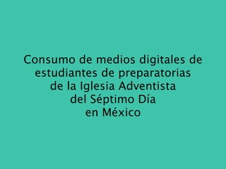 Consumo de medios digitales de
 estudiantes de preparatorias
    de la Iglesia Adventista
        del Séptimo Día
           en México
 