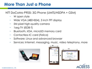 NTT DoCoMo P905i: 3G Phone (UMTS/HSDPA + GSM) W open style  Wide VGA (480×854), 3 inch TFT display  5M pixel high-quality camera 1seg TV (ISDB-T) Bluetooth, IrDA, microSD memory card Contactless IC card (Felica) Software: Linux and advanced browser Services: Internet, messaging, music, video telephony, more More Than Just a Phone 
