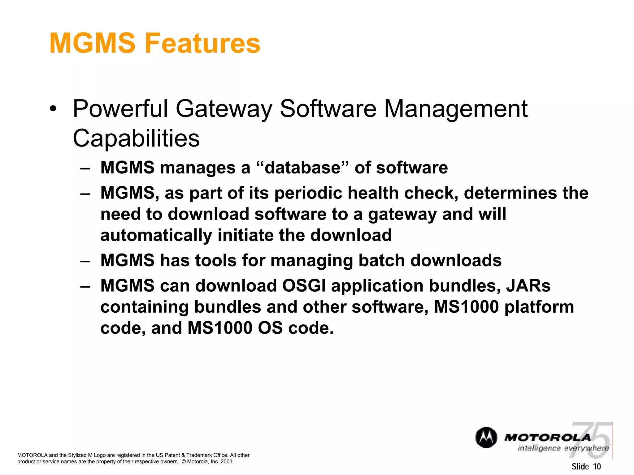 MOTOROLA and the Stylized M Logo are registered in the US Patent & Trademark Office. All other
product or service names are the property of their respective owners. © Motorola, Inc. 2003.
Slide 10
MGMS Features
• Powerful Gateway Software Management
Capabilities
– MGMS manages a “database” of software
– MGMS, as part of its periodic health check, determines the
need to download software to a gateway and will
automatically initiate the download
– MGMS has tools for managing batch downloads
– MGMS can download OSGI application bundles, JARs
containing bundles and other software, MS1000 platform
code, and MS1000 OS code.
 