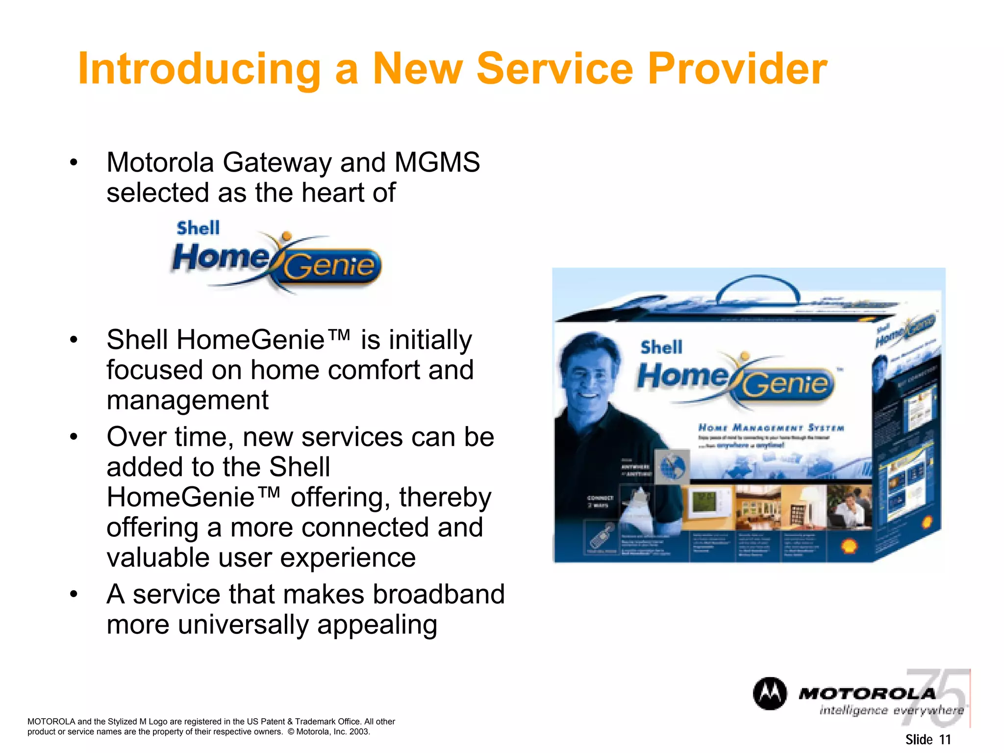 MOTOROLA and the Stylized M Logo are registered in the US Patent & Trademark Office. All other
product or service names are the property of their respective owners. © Motorola, Inc. 2003.
Slide 11
Introducing a New Service Provider
• Motorola Gateway and MGMS
selected as the heart of
• Shell HomeGenie™ is initially
focused on home comfort and
management
• Over time, new services can be
added to the Shell
HomeGenie™ offering, thereby
offering a more connected and
valuable user experience
• A service that makes broadband
more universally appealing
 