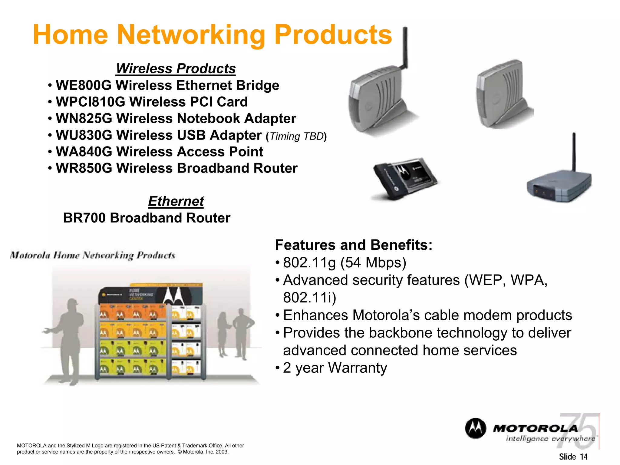 MOTOROLA and the Stylized M Logo are registered in the US Patent & Trademark Office. All other
product or service names are the property of their respective owners. © Motorola, Inc. 2003.
Slide 14
Wireless Products
• WE800G Wireless Ethernet Bridge
• WPCI810G Wireless PCI Card
• WN825G Wireless Notebook Adapter
• WU830G Wireless USB Adapter (Timing TBD)
• WA840G Wireless Access Point
• WR850G Wireless Broadband Router
Ethernet
BR700 Broadband Router
Features and Benefits:
• 802.11g (54 Mbps)
• Advanced security features (WEP, WPA,
802.11i)
• Enhances Motorola’s cable modem products
• Provides the backbone technology to deliver
advanced connected home services
• 2 year Warranty
Home Networking Products
 