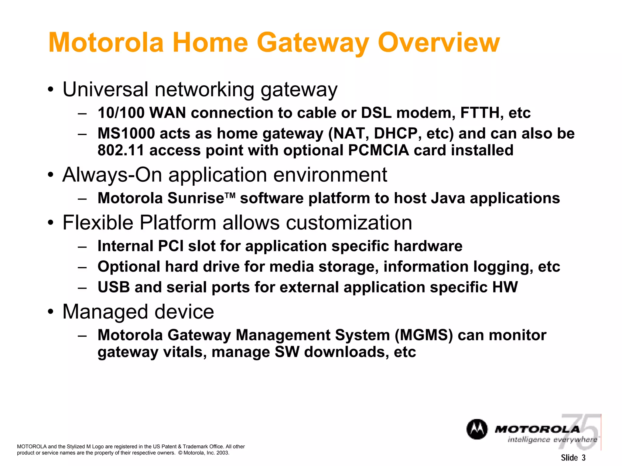 MOTOROLA and the Stylized M Logo are registered in the US Patent & Trademark Office. All other
product or service names are the property of their respective owners. © Motorola, Inc. 2003.
Slide 3
Motorola Home Gateway Overview
• Universal networking gateway
– 10/100 WAN connection to cable or DSL modem, FTTH, etc
– MS1000 acts as home gateway (NAT, DHCP, etc) and can also be
802.11 access point with optional PCMCIA card installed
• Always-On application environment
– Motorola SunriseTM
software platform to host Java applications
• Flexible Platform allows customization
– Internal PCI slot for application specific hardware
– Optional hard drive for media storage, information logging, etc
– USB and serial ports for external application specific HW
• Managed device
– Motorola Gateway Management System (MGMS) can monitor
gateway vitals, manage SW downloads, etc
 