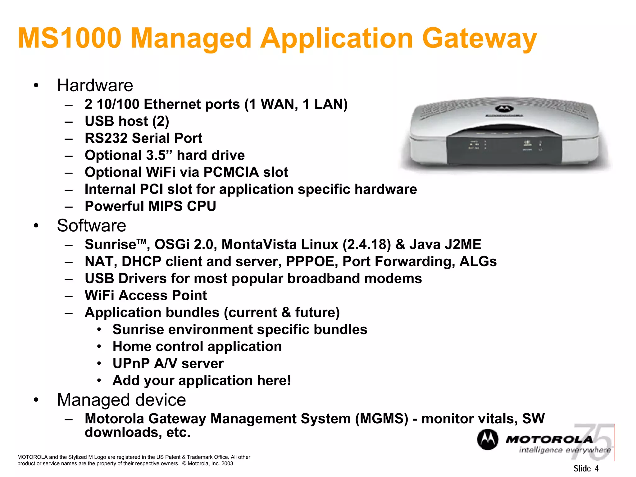 MOTOROLA and the Stylized M Logo are registered in the US Patent & Trademark Office. All other
product or service names are the property of their respective owners. © Motorola, Inc. 2003.
Slide 4
MS1000 Managed Application Gateway
• Hardware
– 2 10/100 Ethernet ports (1 WAN, 1 LAN)
– USB host (2)
– RS232 Serial Port
– Optional 3.5” hard drive
– Optional WiFi via PCMCIA slot
– Internal PCI slot for application specific hardware
– Powerful MIPS CPU
• Software
– SunriseTM
, OSGi 2.0, MontaVista Linux (2.4.18) & Java J2ME
– NAT, DHCP client and server, PPPOE, Port Forwarding, ALGs
– USB Drivers for most popular broadband modems
– WiFi Access Point
– Application bundles (current & future)
• Sunrise environment specific bundles
• Home control application
• UPnP A/V server
• Add your application here!
• Managed device
– Motorola Gateway Management System (MGMS) - monitor vitals, SW
downloads, etc.
 