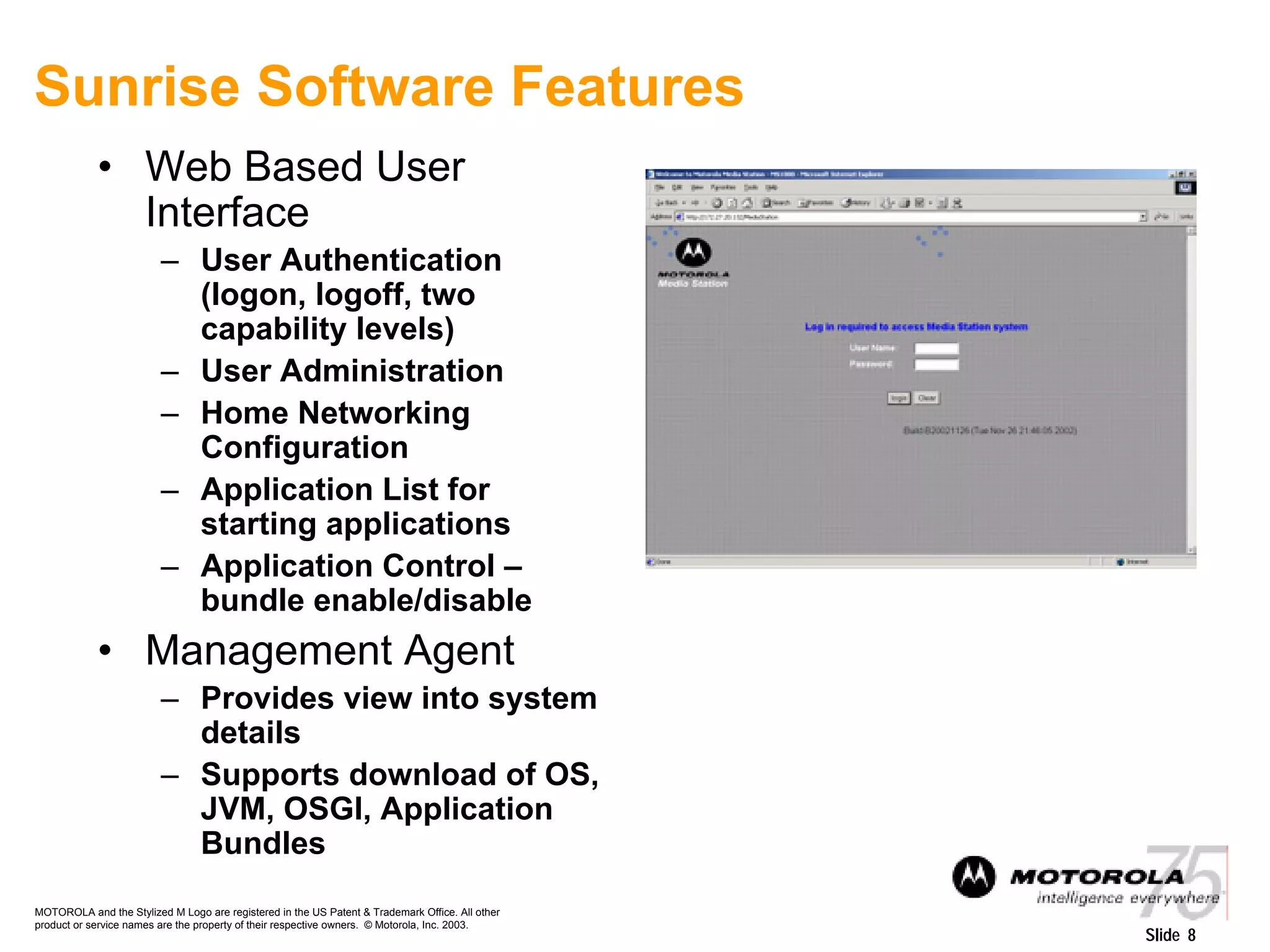 MOTOROLA and the Stylized M Logo are registered in the US Patent & Trademark Office. All other
product or service names are the property of their respective owners. © Motorola, Inc. 2003.
Slide 8
Sunrise Software Features
• Web Based User
Interface
– User Authentication
(logon, logoff, two
capability levels)
– User Administration
– Home Networking
Configuration
– Application List for
starting applications
– Application Control –
bundle enable/disable
• Management Agent
– Provides view into system
details
– Supports download of OS,
JVM, OSGI, Application
Bundles
 