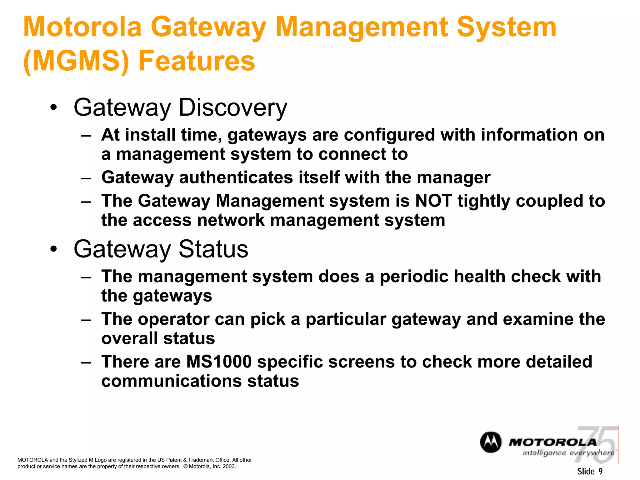 MOTOROLA and the Stylized M Logo are registered in the US Patent & Trademark Office. All other
product or service names are the property of their respective owners. © Motorola, Inc. 2003.
Slide 9
Motorola Gateway Management System
(MGMS) Features
• Gateway Discovery
– At install time, gateways are configured with information on
a management system to connect to
– Gateway authenticates itself with the manager
– The Gateway Management system is NOT tightly coupled to
the access network management system
• Gateway Status
– The management system does a periodic health check with
the gateways
– The operator can pick a particular gateway and examine the
overall status
– There are MS1000 specific screens to check more detailed
communications status
 