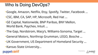 Who Is Doing DevOps? 
•Google, Amazon, Netflix, Etsy, Spotify, Twitter, Facebook … 
•CSC, IBM, CA, SAP, HP, Microsoft, Red Hat … 
•GE Capital, Nationwide, BNP Paribas, BNY Mellon, 
World Bank, Paychex, Intuit … 
•The Gap, Nordstrom, Macy’s, Williams-Sonoma, Target … 
•General Motors, Northrop Grumman, LEGO, Bosche … 
•UK Government, US Department of Homeland Security … 
•Kansas State University… 
Presented by 
 