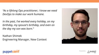 Presented by 
“As a lifelong Ops practitioner, I know we need 
DevOps to make our work humane. 
In the past, I’ve worked every holiday, on my 
birthday, my spouse’s birthday, and even on 
the day my son was born.” 
Nathan Shimek 
Engineering Manager, New Context 
 