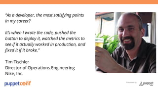 Presented by 
“As a developer, the most satisfying points 
in my career? 
It’s when I wrote the code, pushed the 
button to deploy it, watched the metrics to 
see if it actually worked in production, and 
fixed it if it broke.” 
Tim Tischler 
Director of Operations Engineering 
Nike, Inc. 
 