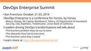 DevOps Enterprise Summit 
•San Francisco: October 21-23, 2014 
•DevOps Enterprise is a conference for horses, by horses 
–Macy’s, Disney, GE Capital, Blackboard, Telstra, US Department of Homeland 
Security, CSG, Raytheon, Ticketmaster, Union Bank of California 
•Leaders driving DevOps transformations will talk about 
–The business problem they set out to solve 
–The obstacles they had to overcome 
–The business value they created 
•Learn more at http://devopsenterprise.io/ 
Presented by 
 