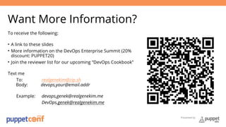 Presented by 
Want More Information? 
To receive the following: 
• A link to these slides 
• More information on the DevOps Enterprise Summit (20% 
discount: PUPPET20) 
• Join the reviewer list for our upcoming “DevOps Cookbook” 
Text me 
To: realgenekim@zip.sh 
Body: devops,your@email.addr 
Example: devops,genek@realgenekim.me 
DevOps,genek@realgenekim.me 
