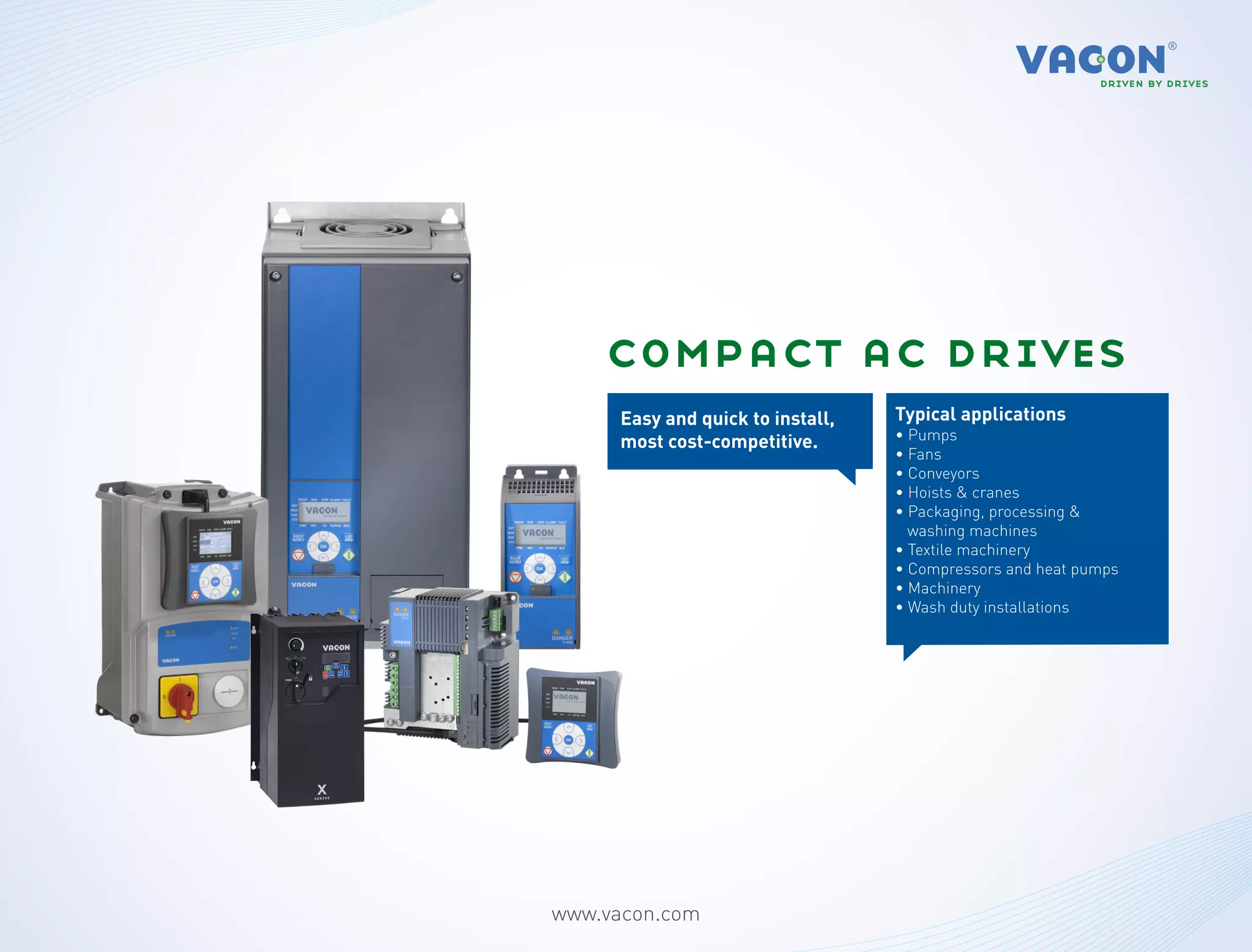 compact ac drives
      Easy and quick to install,   Typical applications
      most cost-competitive.       • Pumps
                                   • Fans
                                   • Conveyors
                                   • Hoists & cranes
                                   • Packaging, processing &
                                     washing machines
                                   • Textile machinery
                                   • Compressors and heat pumps
                                   • Machinery
                                   • Wash duty installations




www.vacon.com
 