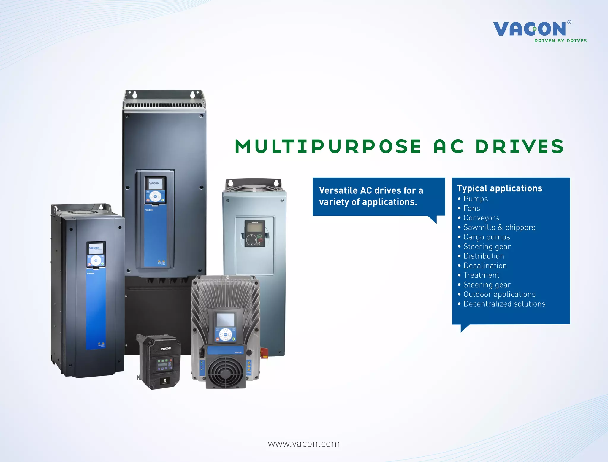 multipurpose ac drives
           Versatile AC drives for a   Typical applications
           variety of applications.    • Pumps
                                       • Fans
                                       • Conveyors
                                       • Sawmills & chippers
                                       • Cargo pumps
                                       • Steering gear
                                       • Distribution
                                       • Desalination
                                       • Treatment
                                       • Steering gear
                                       • Outdoor applications
                                       • Decentralized solutions




  www.vacon.com
 