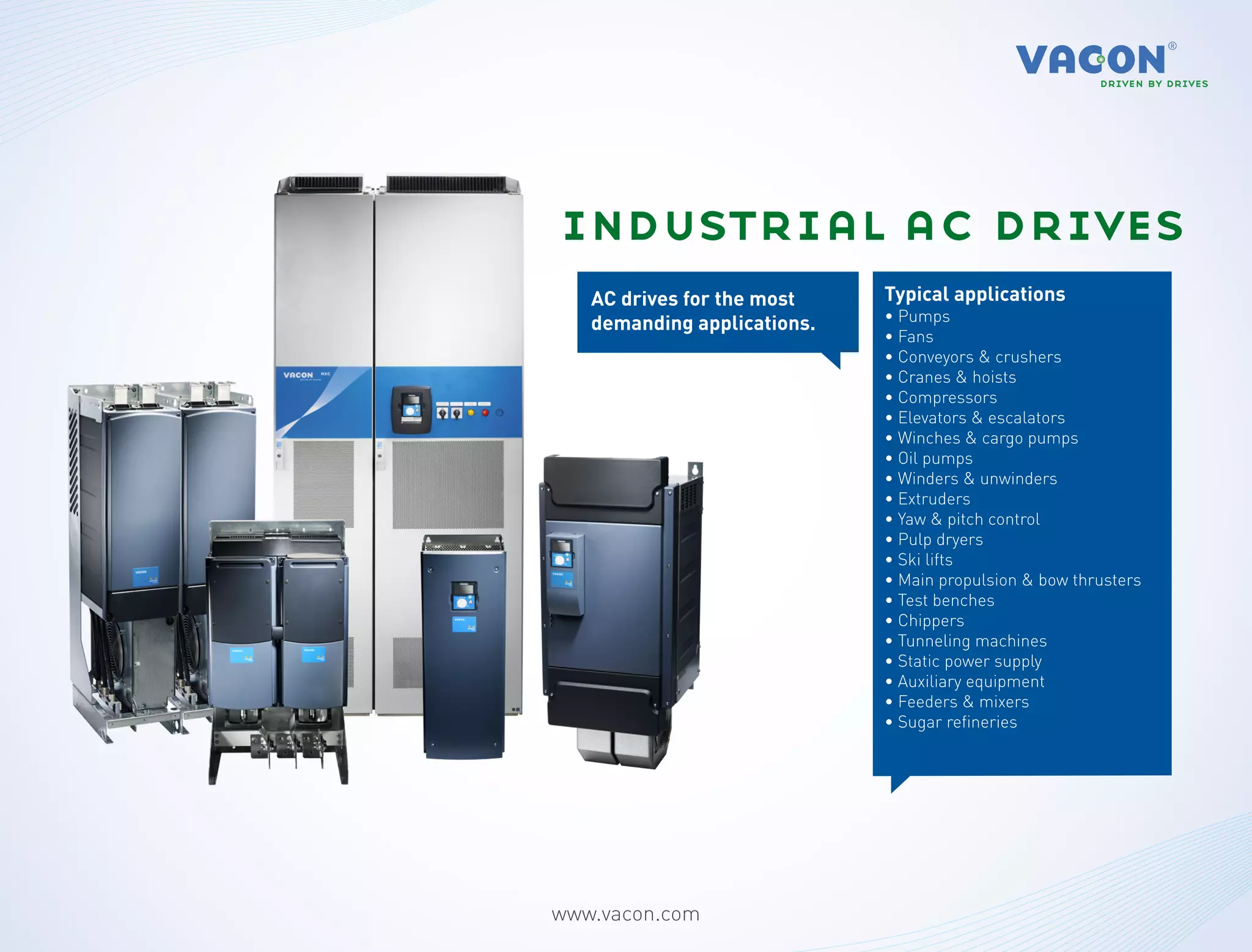 industrial ac drives
   AC drives for the most    Typical applications
   demanding applications.   • Pumps
                             • Fans
                             • Conveyors & crushers
                             • Cranes & hoists
                             • Compressors
                             • Elevators & escalators
                             • Winches & cargo pumps
                             • Oil pumps
                             • Winders & unwinders
                             • Extruders
                             • Yaw & pitch control
                             • Pulp dryers
                             • Ski lifts
                             • Main propulsion & bow thrusters
                             • Test benches
                             • Chippers
                             • Tunneling machines
                             • Static power supply
                             • Auxiliary equipment
                             • Feeders & mixers
                             • Sugar refineries




www.vacon.com
 