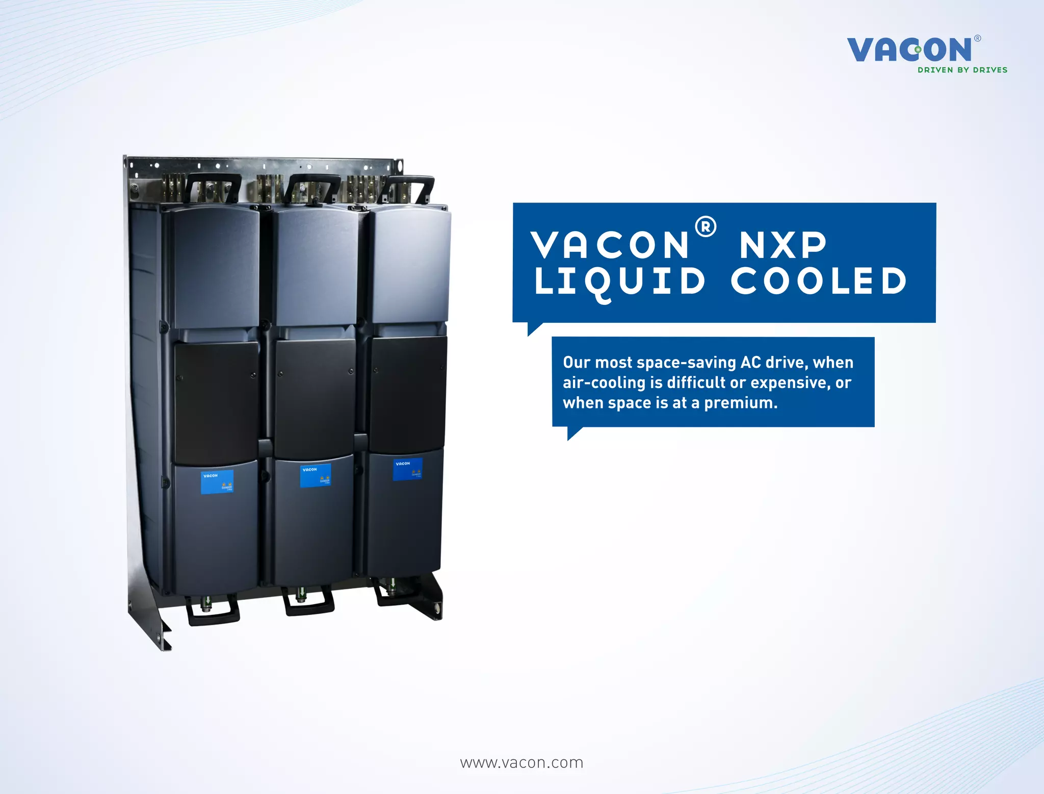 vacon® nxp
       liquid cooled
          Our most space-saving AC drive, when
          air-cooling is difficult or expensive, or
          when space is at a premium.




www.vacon.com
 