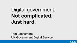 Digital government: 
Not complicated. 
Just hard. 
Tom Loosemore 
UK Government Digital Service 
GDS 
 