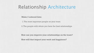 Relationship Architecture 
Make 2 ordered lists: 
1. The most important people on your team 
2. The people with whom you have the best relationships 
How can you improve your relationships on the team? 
How will that impact your work and happiness? 
 
