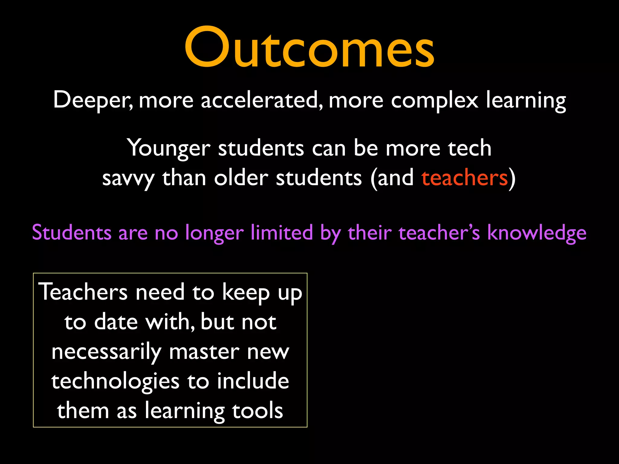 Outcomes
  Deeper, more accelerated, more complex learning
         Younger students can be more tech
       savvy than older students (and teachers)

Students are no longer limited by their teacher’s knowledge

Teachers need to keep up
   to date with, but not
 necessarily master new
 technologies to include
  them as learning tools
 