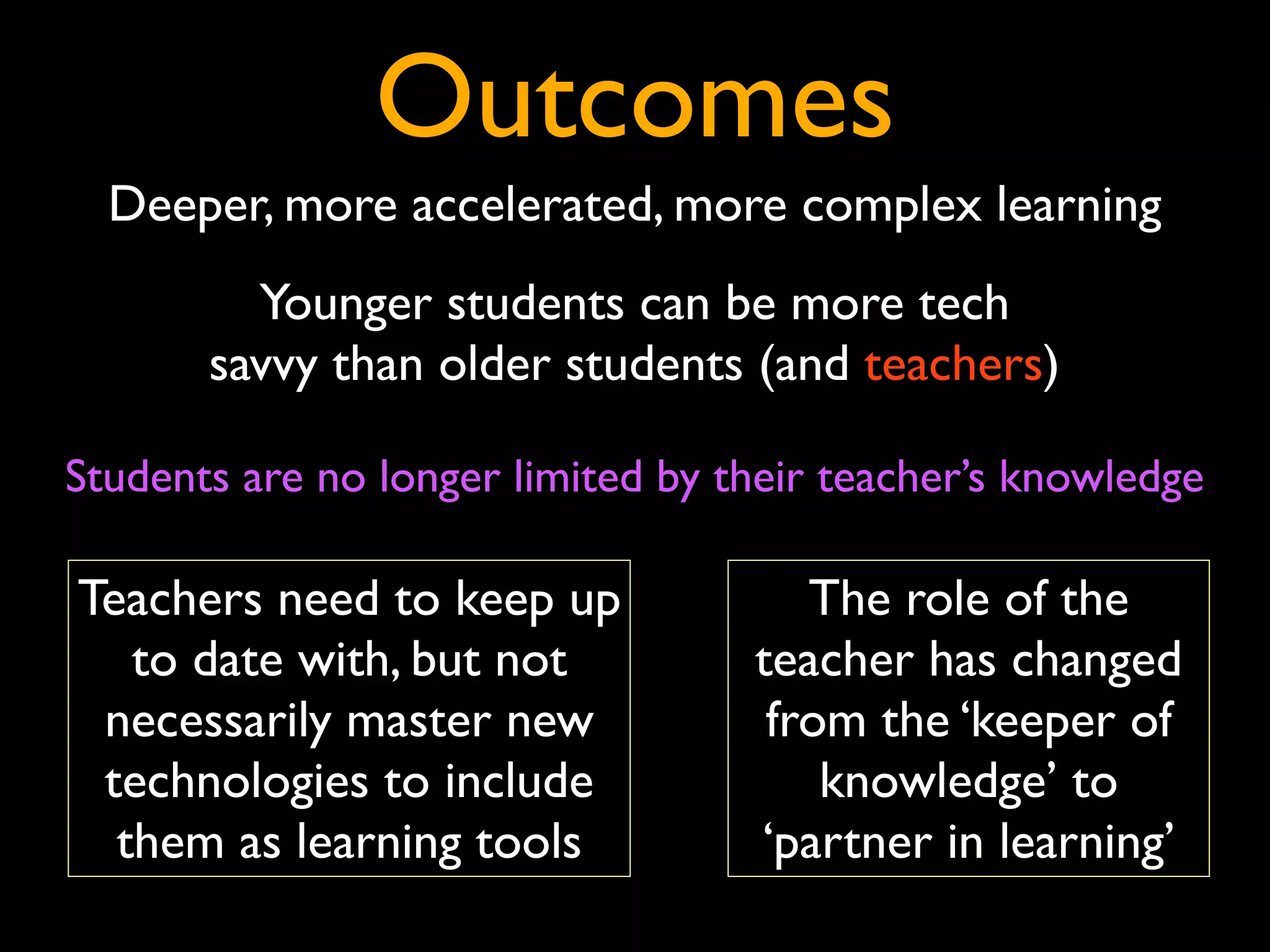 Outcomes
  Deeper, more accelerated, more complex learning
         Younger students can be more tech
       savvy than older students (and teachers)

Students are no longer limited by their teacher’s knowledge

Teachers need to keep up              The role of the
   to date with, but not           teacher has changed
 necessarily master new             from the ‘keeper of
 technologies to include               knowledge’ to
  them as learning tools           ‘partner in learning’
 
