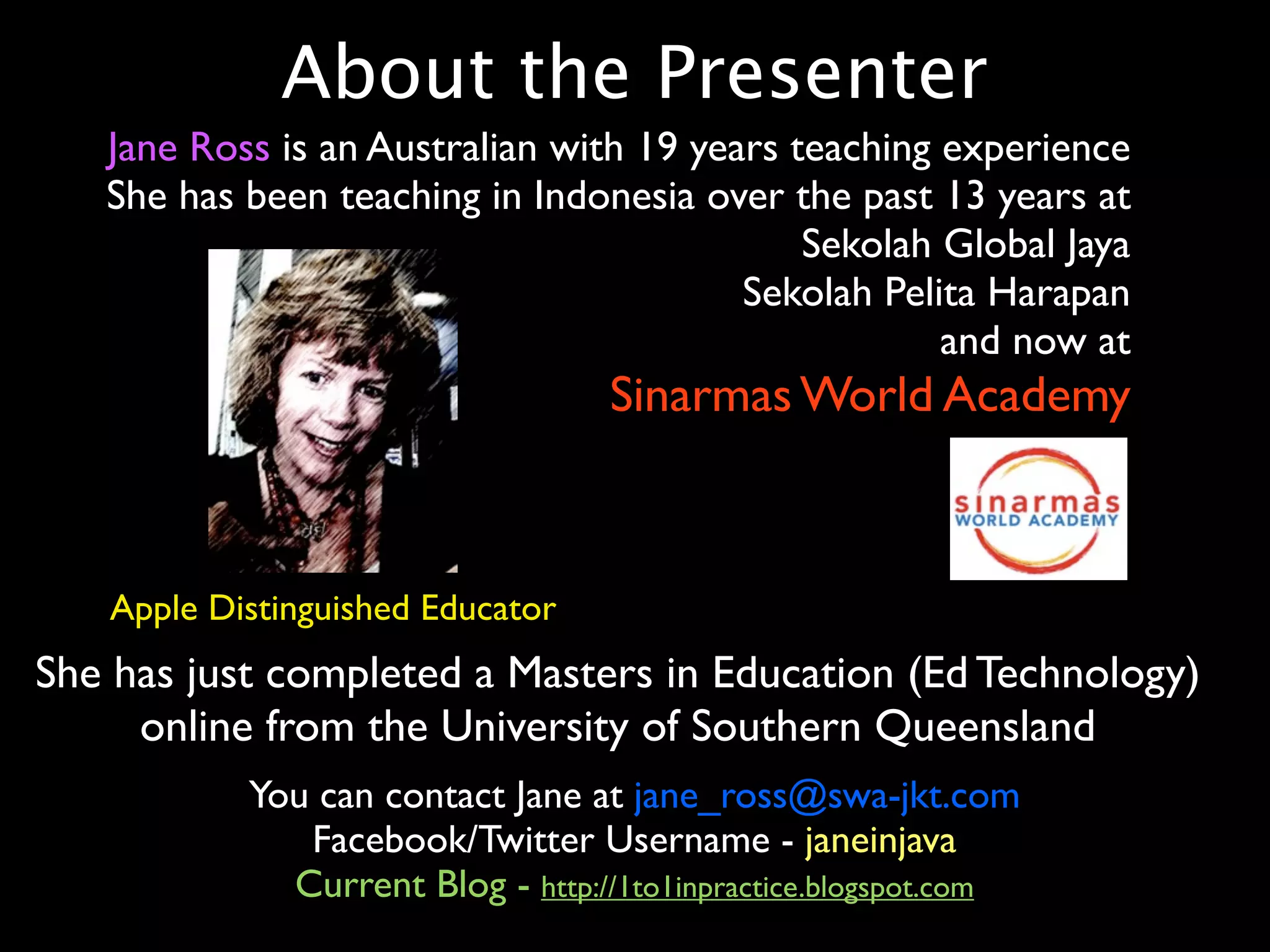 About the Presenter
   Jane Ross is an Australian with 19 years teaching experience
   She has been teaching in Indonesia over the past 13 years at
                                             Sekolah Global Jaya
                                         Sekolah Pelita Harapan
                                                     and now at
                                  Sinarmas World Academy



   Apple Distinguished Educator
She has just completed a Masters in Education (Ed Technology)
     online from the University of Southern Queensland
           You can contact Jane at jane_ross@swa-jkt.com
              Facebook/Twitter Username - janeinjava
             Current Blog - http://1to1inpractice.blogspot.com
 